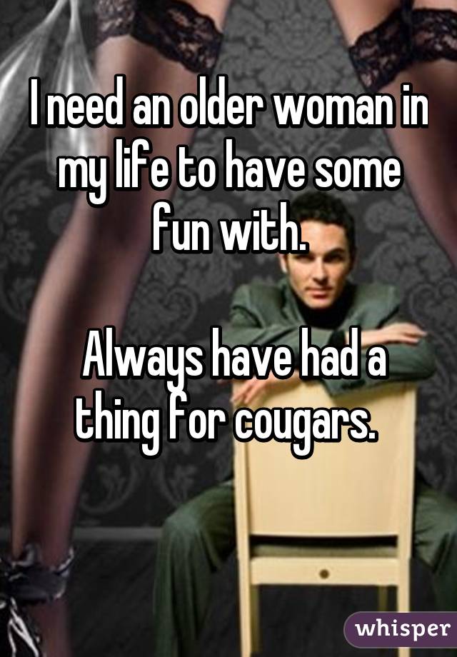 I need an older woman in my life to have some fun with ...