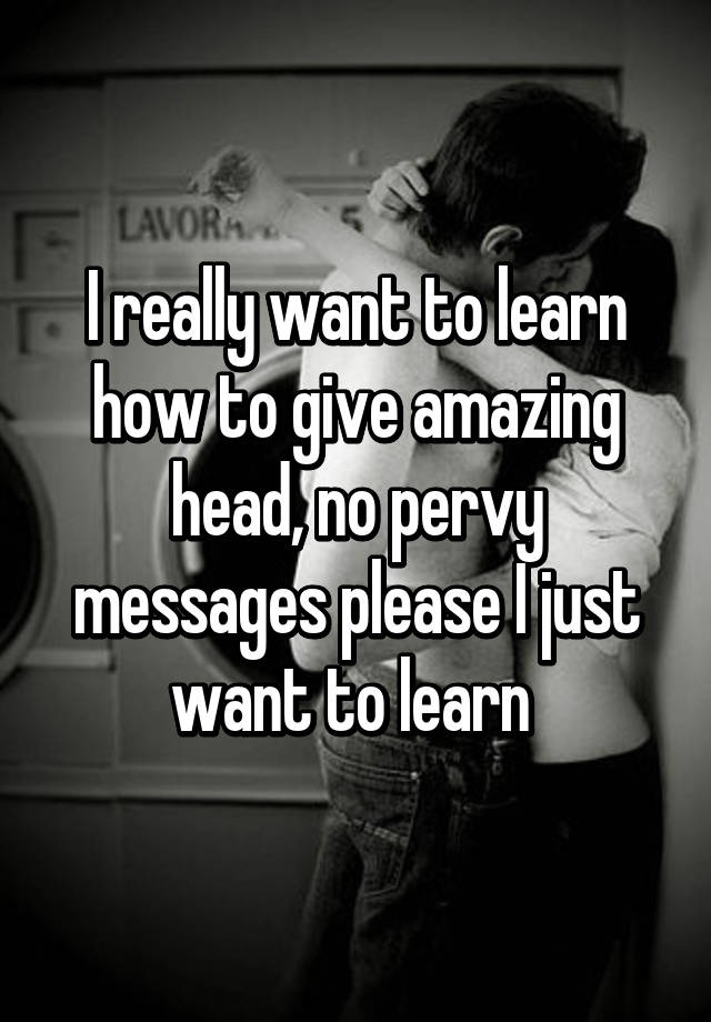 I really want to learn how to give amazing head, no pervy messages