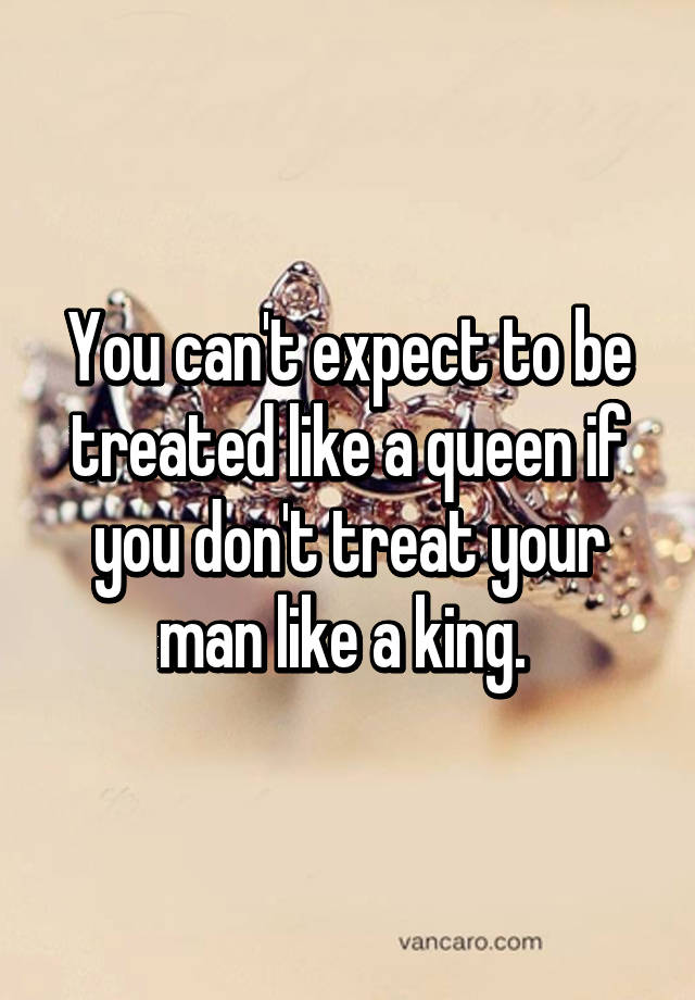 You Can T Expect To Be Treated Like A Queen If You Don T Treat Your Man Like A King
