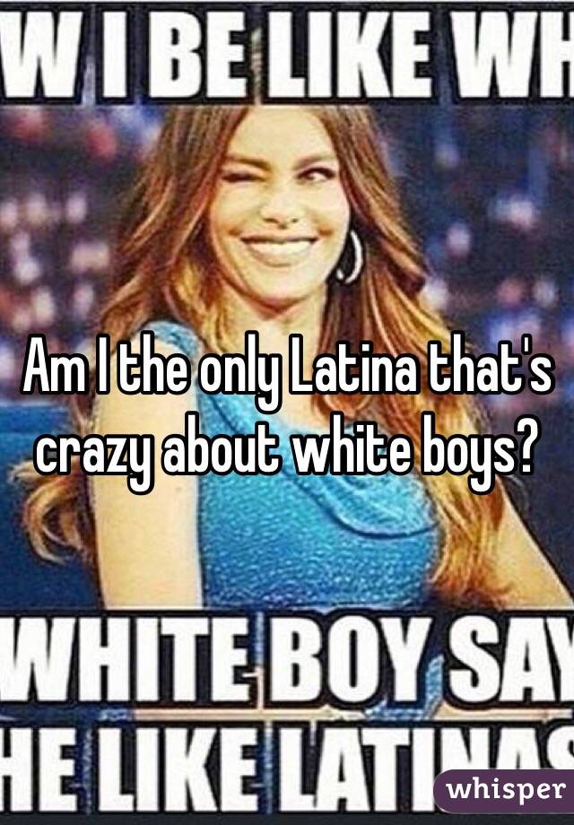 Am I the only Latina that's crazy about white boys? 