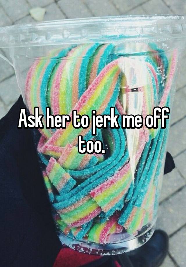 ask-her-to-jerk-me-off-too