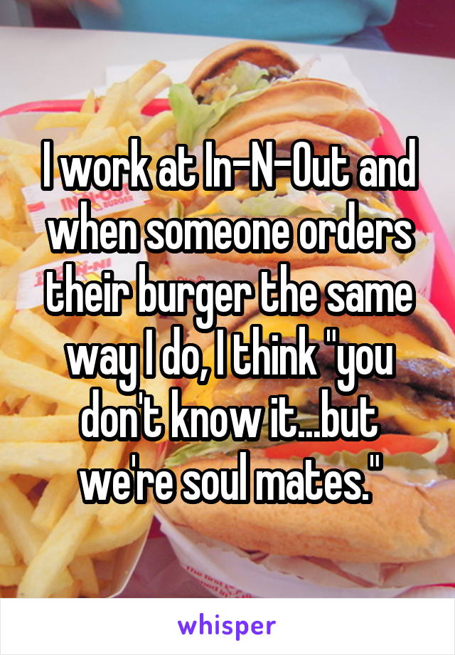 I work at In-N-Out and when someone orders their burger the same way I do, I think "you don't know it...but we're soul mates."