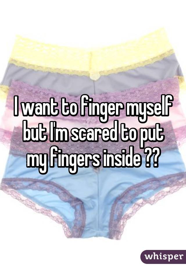 I Want To Finger Myself But I M Scared To Put My Fingers Inside