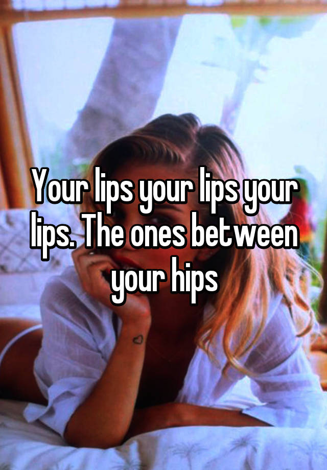 Your Lips Your Lips Your Lips The Ones Between Your Hips 