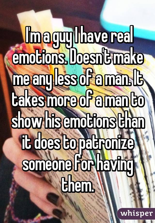  I'm a guy I have real emotions. Doesn't make me any less of a man. It takes more of a man to show his emotions than it does to patronize someone for having them.