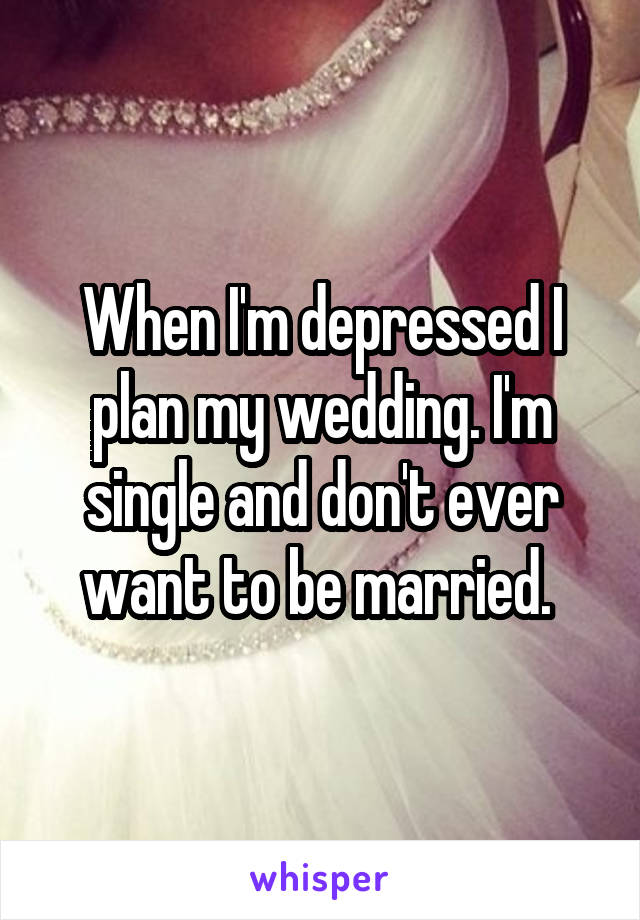 When I'm depressed I plan my wedding. I'm single and don't ever want to be married. 