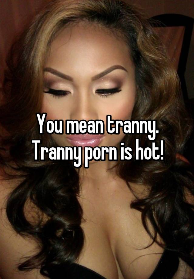 640px x 920px - You mean tranny. Tranny porn is hot!