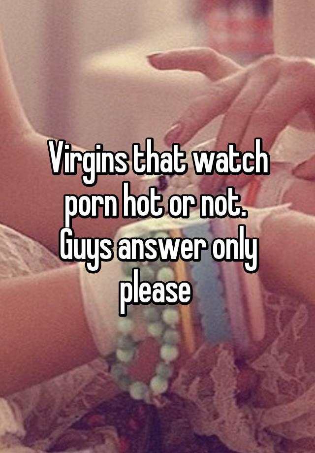 Only Please - Virgins that watch porn hot or not. Guys answer only please