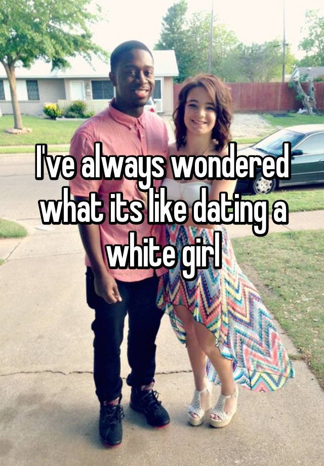 I Ve Always Wondered What Its Like Dating A White Girl