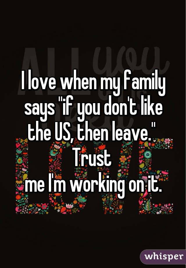 I Love When My Family Says If You Don T Like The Us Then Leave Trust