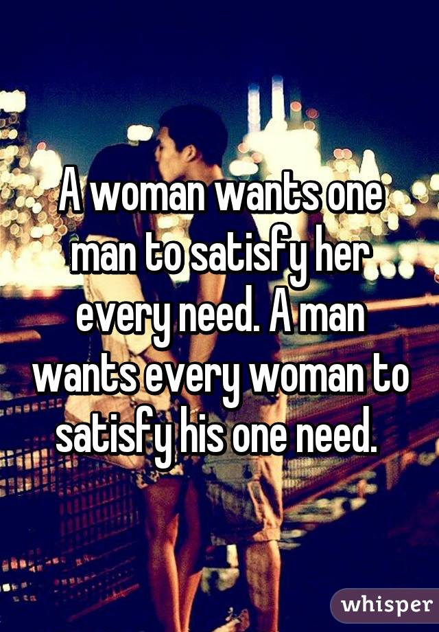 A Woman Wants One Man To Satisfy Her Every Need A Man Wants Every Woman To Satisfy His One Need