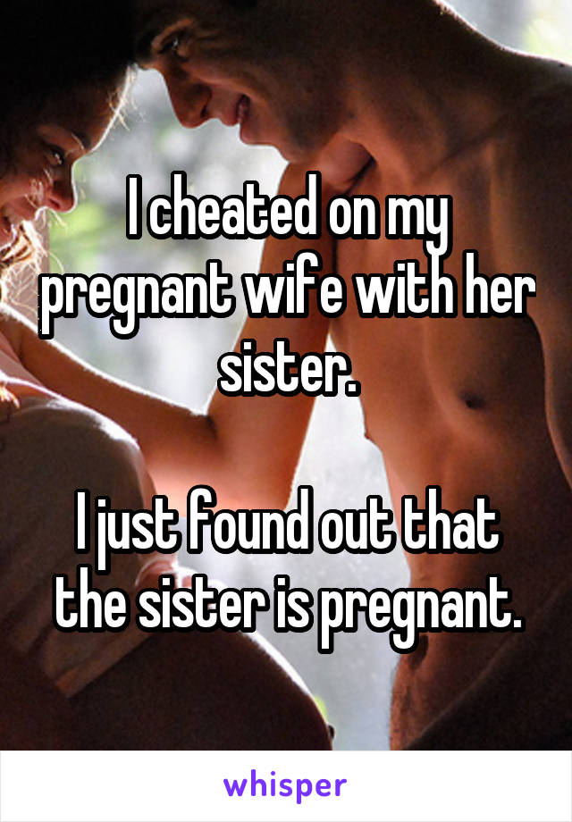 I cheated on my pregnant wife with her sister.

I just found out that the sister is pregnant.