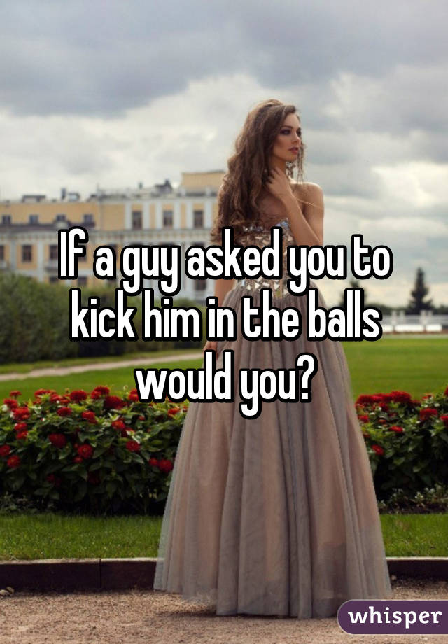 Kick balls you in the guy would a Why Men