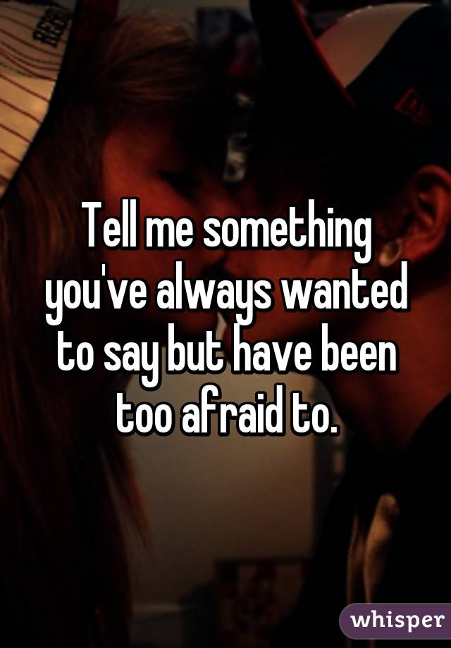 Tell me something you've always wanted to say but have been too afraid to.