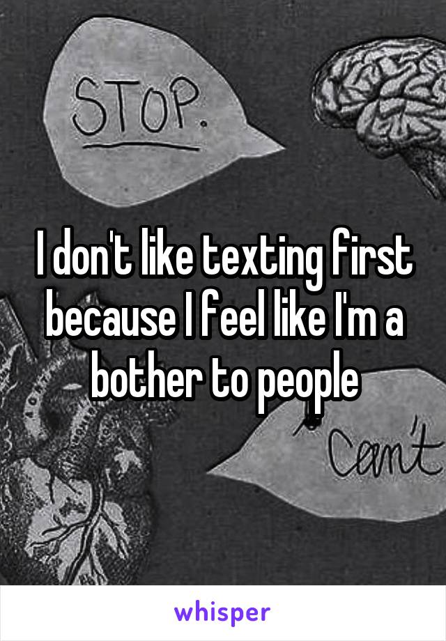 I don't like texting first because I feel like I'm a bother to people