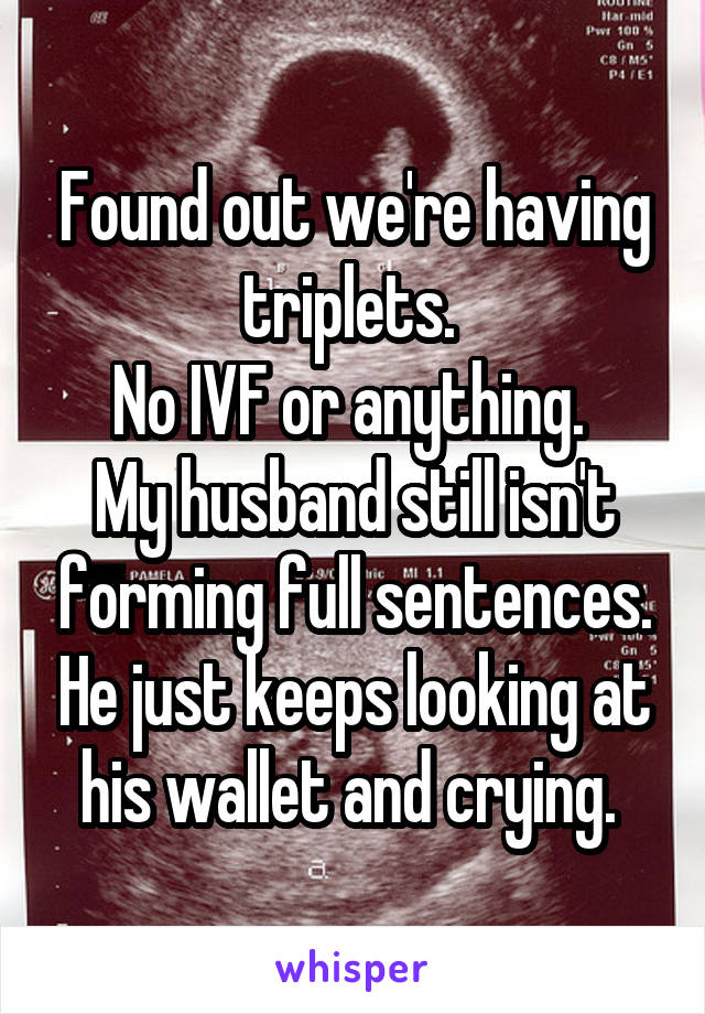 Found out we're having triplets. 
No IVF or anything. 
My husband still isn't forming full sentences. He just keeps looking at his wallet and crying. 