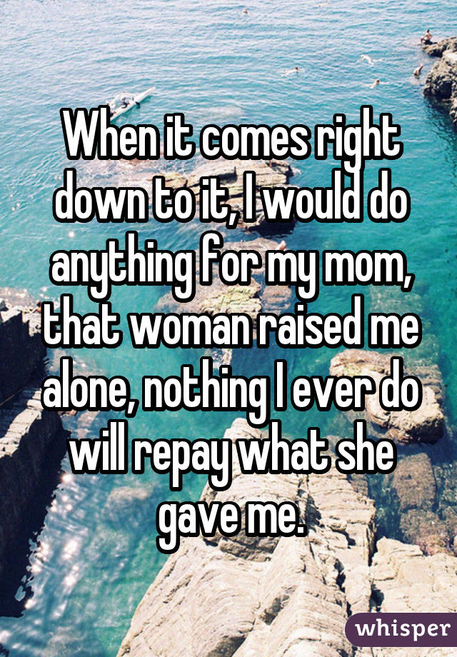 When it comes right down to it, I would do anything for my mom, that womanraised me alone, nothing I ever do will repay what she gave me.