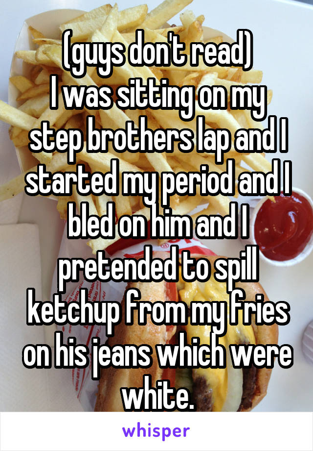 (guys don't read)
I was sitting on my step brothers lap and I started my period and I bled on him and I pretended to spill ketchup from my fries on his jeans which were white.
