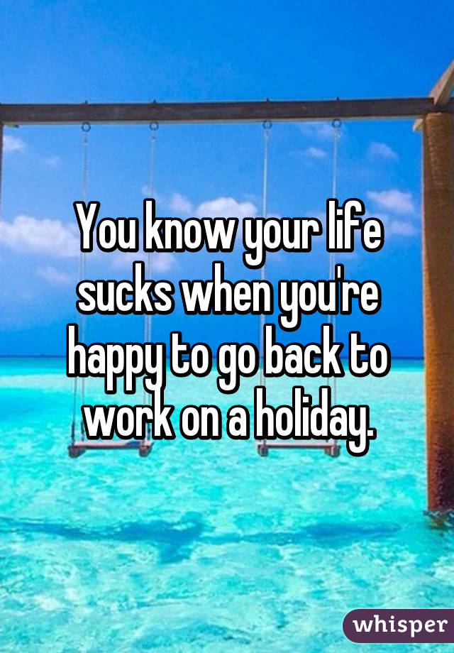 You Know Your Life Sucks When You Re Happy To Go Back To Work On A