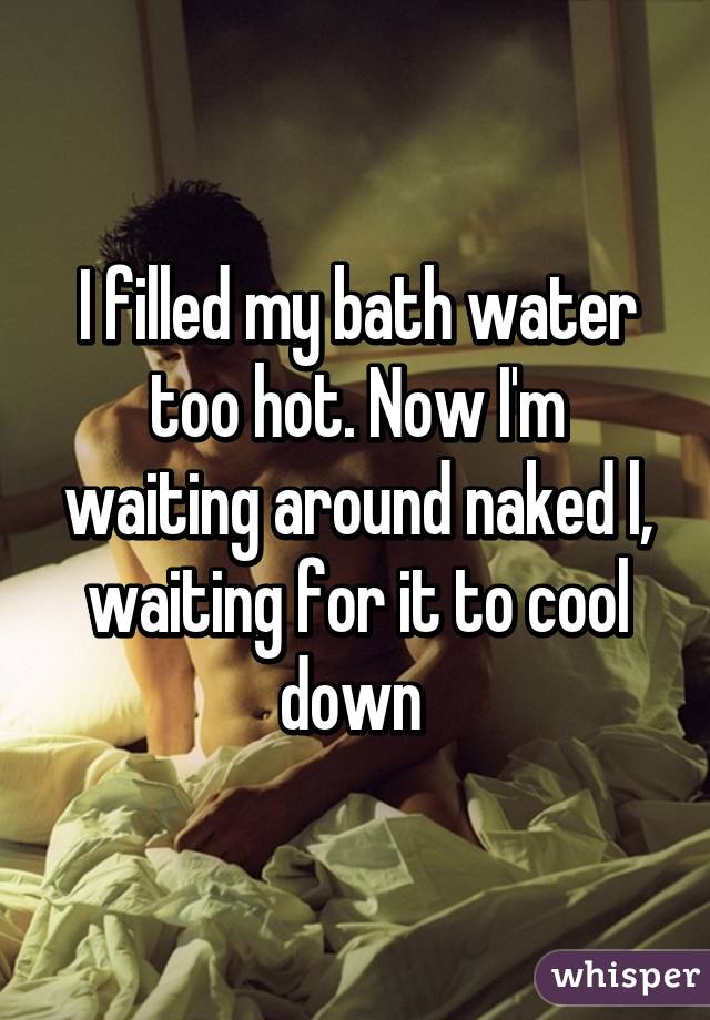 I Filled My Bath Water Too Hot Now I M Waiting Around Naked
