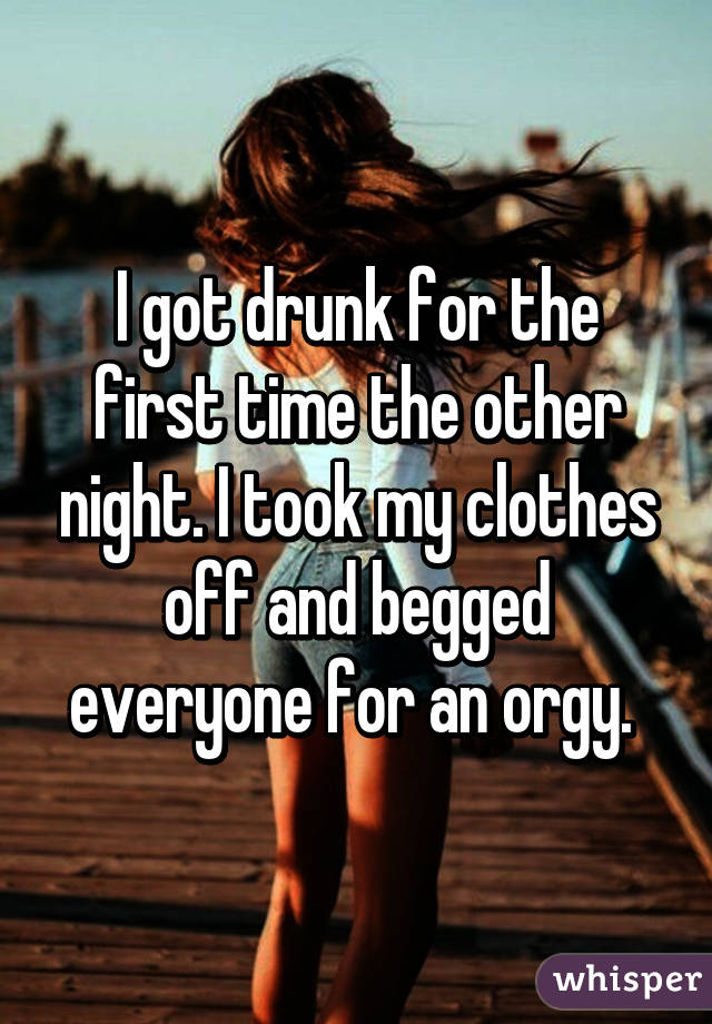 I got drunk for the first time the other night. I took my clothes off and begged everyone for an orgy. 