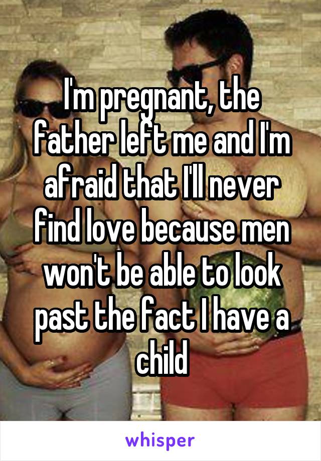 I'm pregnant, the father left me and I'm afraid that I'll never find love because men won't be able to look past the fact I have a child