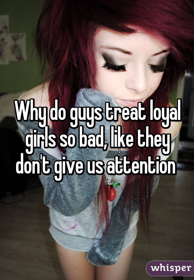 why-do-guys-treat-loyal-girls-so-bad-like-they-don-t-give-us-attention