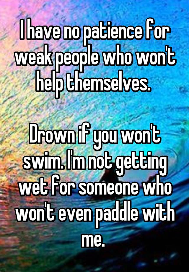 I have no patience for weak people who won't help themselves. Drown if