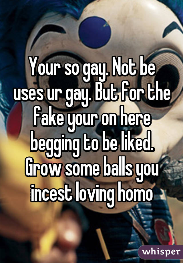 Your so gay. Not be uses ur gay. But for the fake your on here begging to be liked.
Grow some balls you incest loving homo