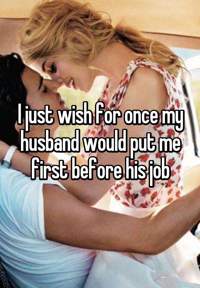 I just wish for once my husband would put me first before his job.
