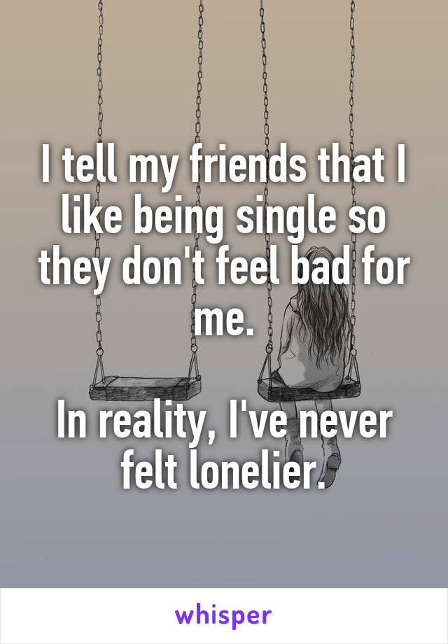 I tell my friends that I like being single so they don't feel bad for me.

In reality, I've never felt lonelier.