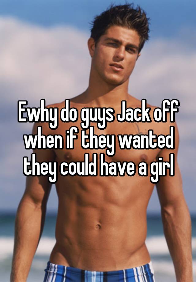 Ewhy do guys Jack off when if they wanted they could have a girl.