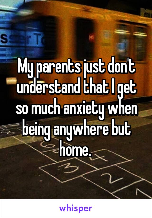 My parents just don't understand that I get so much anxiety when being anywhere but home. 
