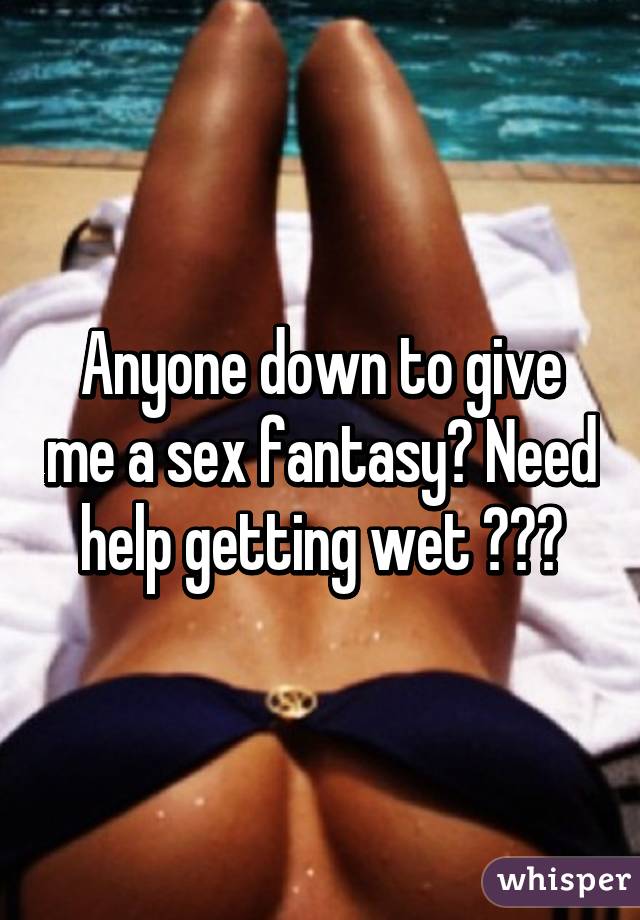 Anyone Down To Give Me A Sex Fantasy Need Help Getting Wet