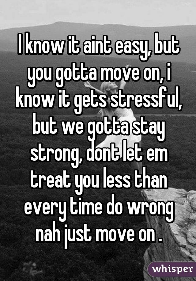 I know it aint easy, but you gotta move on, i know it gets stressful