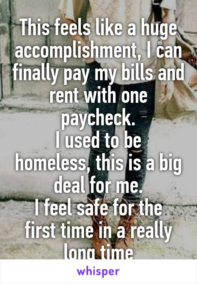 This feels like a huge accomplishment, I can finally pay my bills and rent with one paycheck.
I used to be homeless, this is a big deal for me.
I feel safe for the first time in a really long time