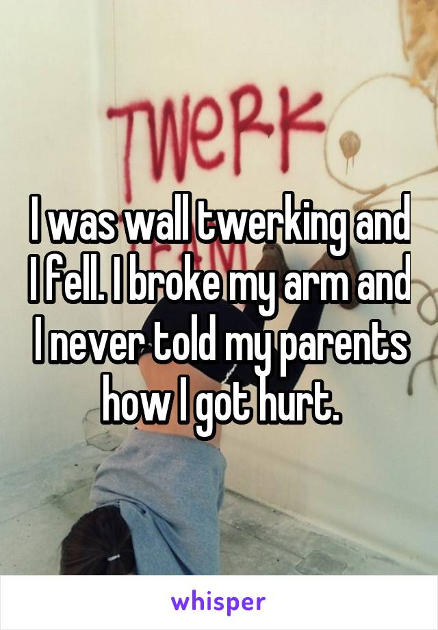 I was wall twerking and I fell. I broke my arm and I never told my parents how I got hurt.