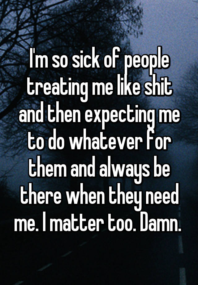 I'm so sick of people treating me like shit and then expecting me to do ...