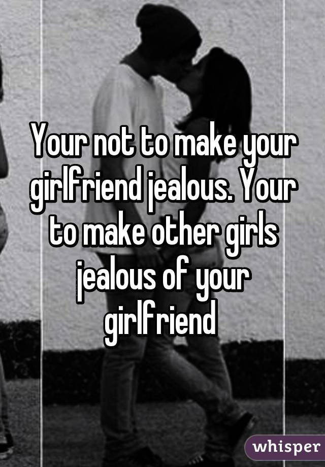 Your Not To Make Your Girlfriend Jealous Your To Make Other Girls Jealous Of Your Girlfriend