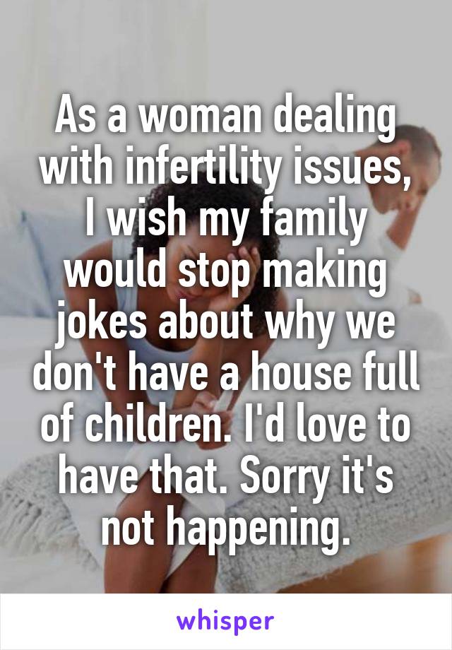 As a woman dealing with infertility issues, I wish my family would stop making jokes about why we don't have a house full of children. I'd love to have that. Sorry it's not happening.
