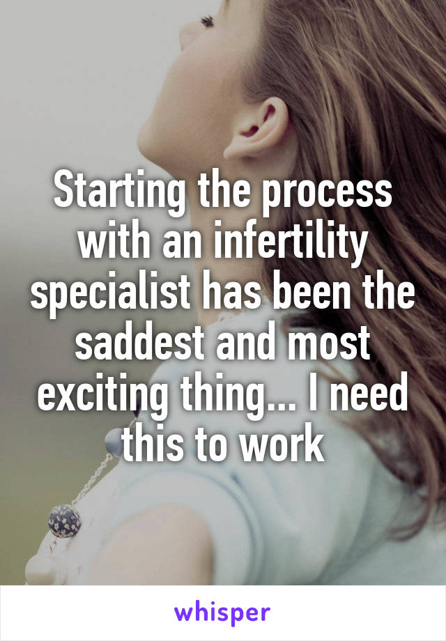 Starting the process with an infertility specialist has been the saddest and most exciting thing... I need this to work