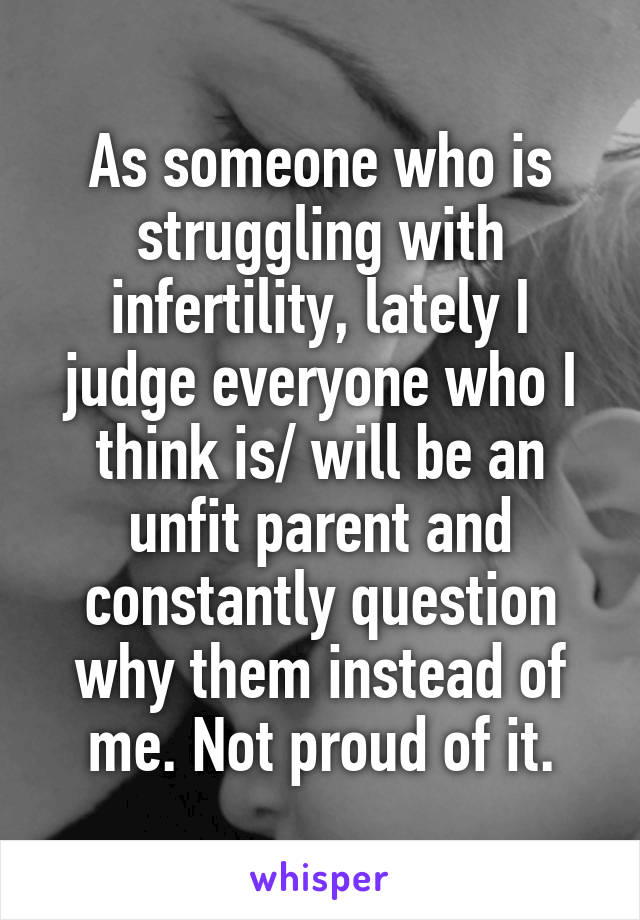 As someone who is struggling with infertility, lately I judge everyone who I think is/ will be an unfit parent and constantly question why them instead of me. Not proud of it.