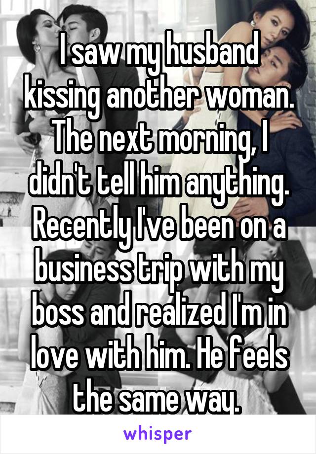 I saw my husband kissing another woman. The next morning, I didn't tell him anything. Recently I've been on a business trip with my boss and realized I'm in love with him. He feels the same way. 