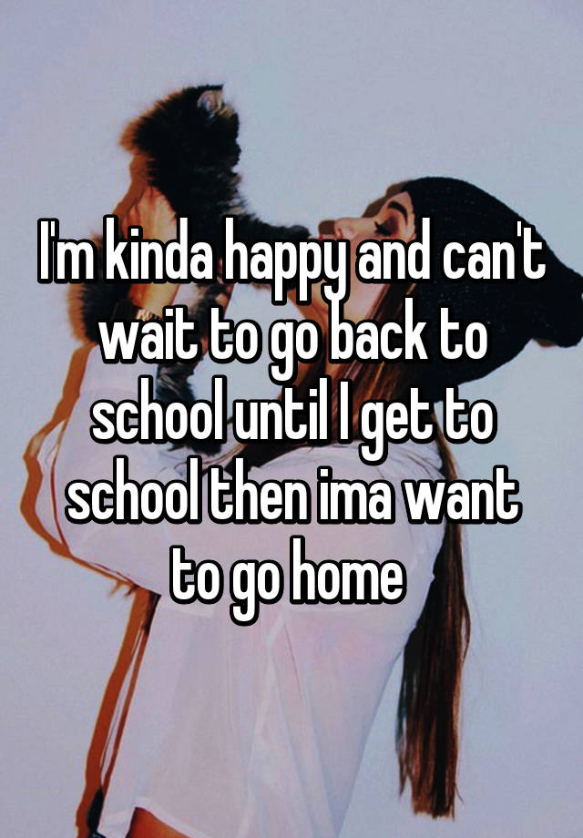 I M Kinda Happy And Can T Wait To Go Back To School Until I Get To School Then Ima Want To Go Home