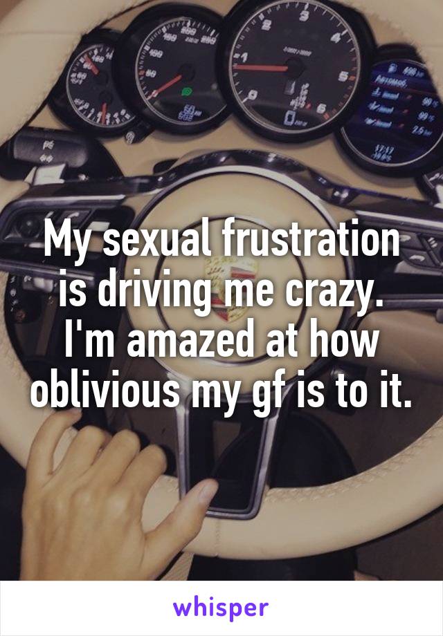 My sexual frustration is driving me crazy. I'm amazed at how oblivious my gf is to it.