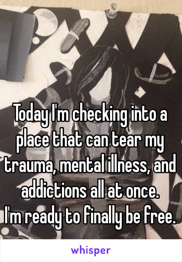 Today I'm checking into a place that can tear my trauma, mental illness, and addictions all at once. 
I'm ready to finally be free. 