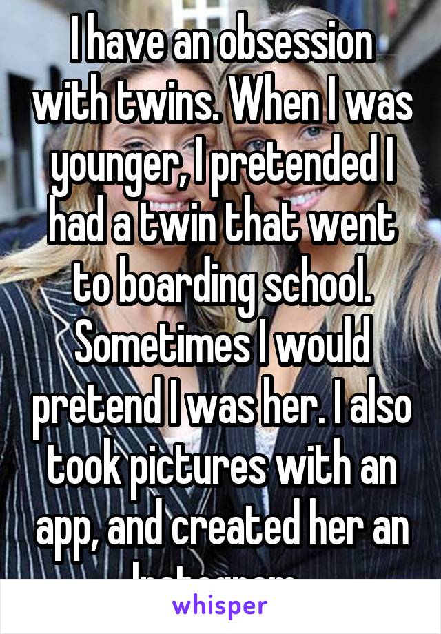 I have an obsession with twins. When I was younger, I pretended I had a twin that went to boarding school. Sometimes I would pretend I was her. I also took pictures with an app, and created her an Instagram. 