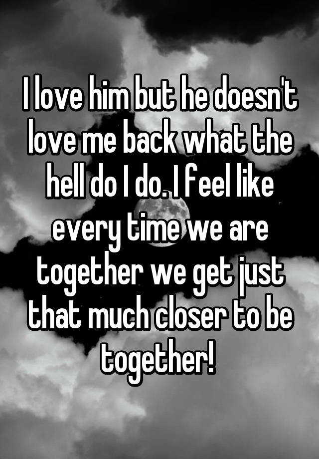 I Love Him But He Doesn T Love Me Back What The Hell Do I Do I Feel Like Every Time We Are Together We Get Just That Much Closer To Be Together