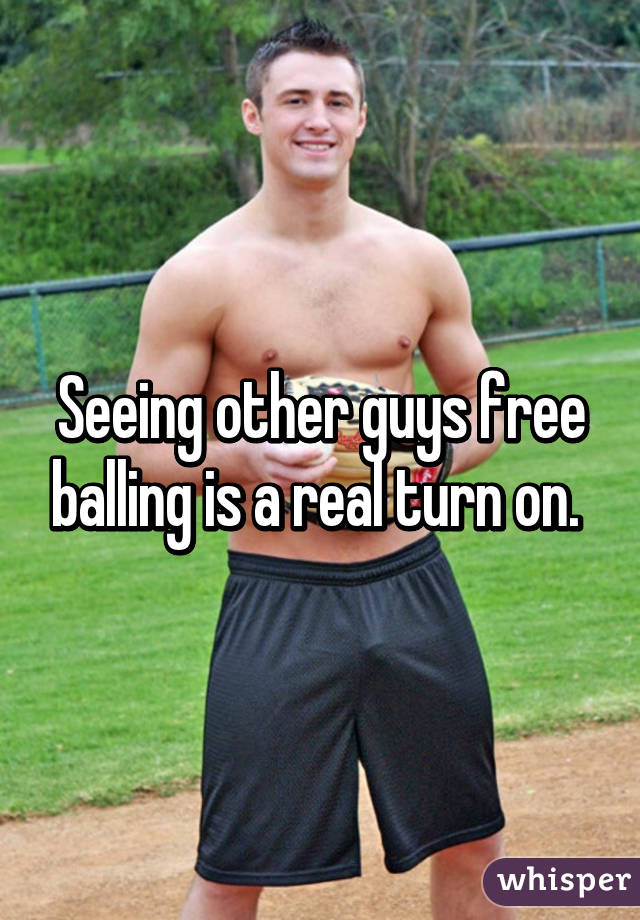 Seeing other guys free balling is a real turn on.