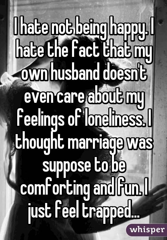 I hate not being happy. I hate the fact that my own husband doesn't even care about my feelings of loneliness. I thought marriage was suppose to be comforting and fun. I just feel trapped...